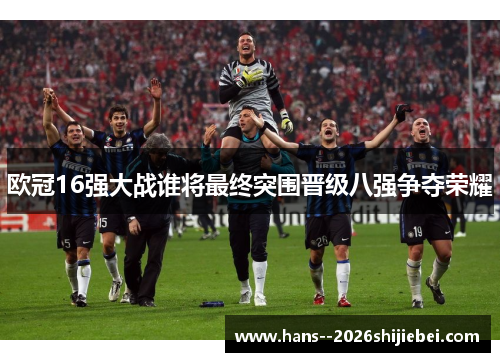 欧冠16强大战谁将最终突围晋级八强争夺荣耀 欧冠16强大战谁将最终突围晋级八强争夺荣耀