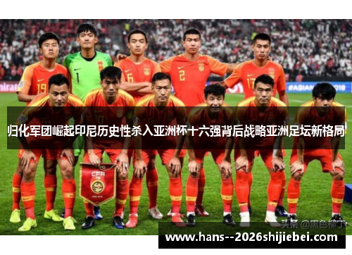 归化军团崛起印尼历史性杀入亚洲杯十六强背后战略亚洲足坛新格局